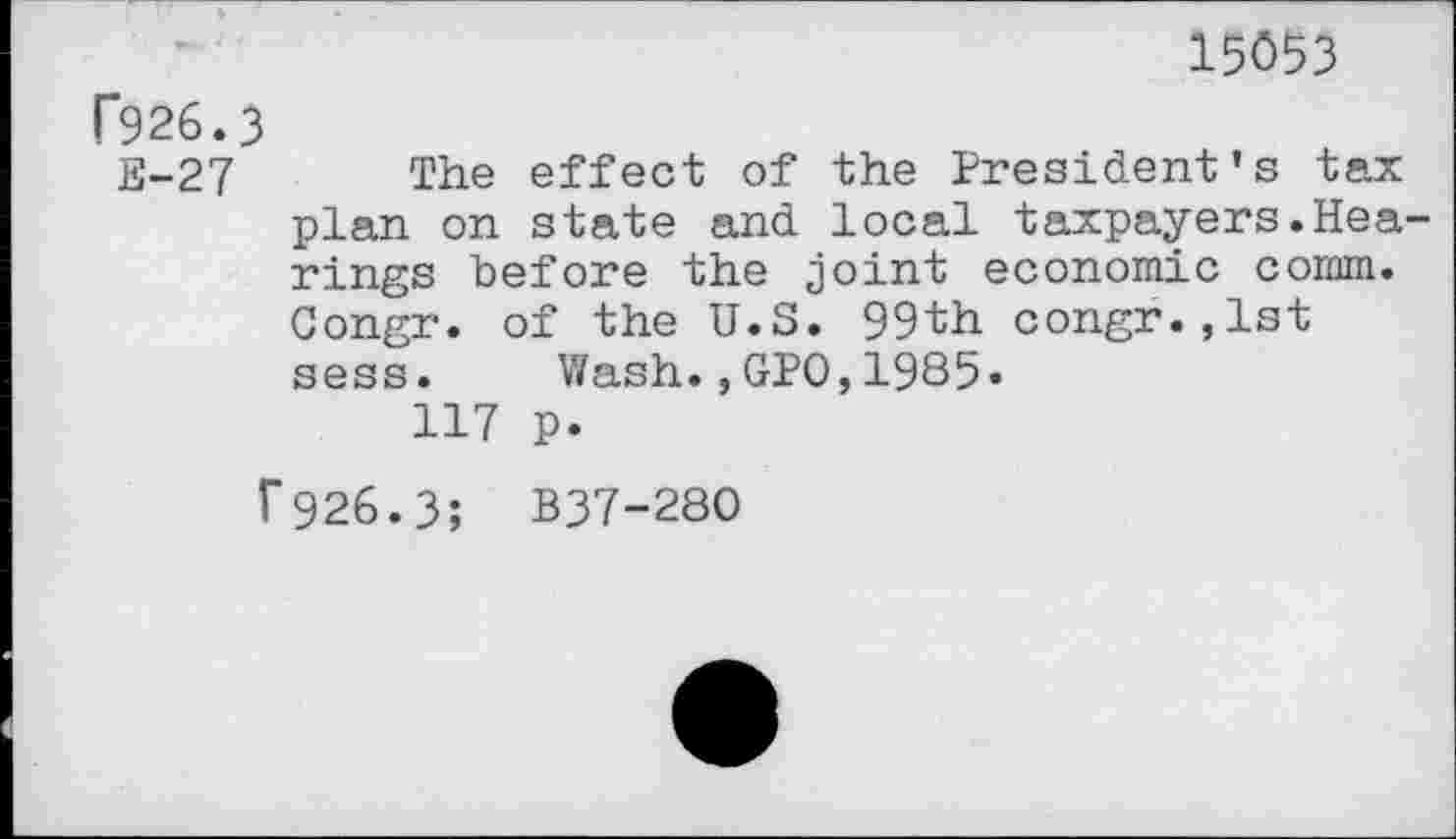 ﻿15053
F926.3
E-27 The effect of the President's tax plan on state and local taxpayers.Hearings before the joint economic comm. Congr. of the U.S. 99th congr.,lst sess. Wash.,GPO,1985«
117 p.
f926.3; B37-28O